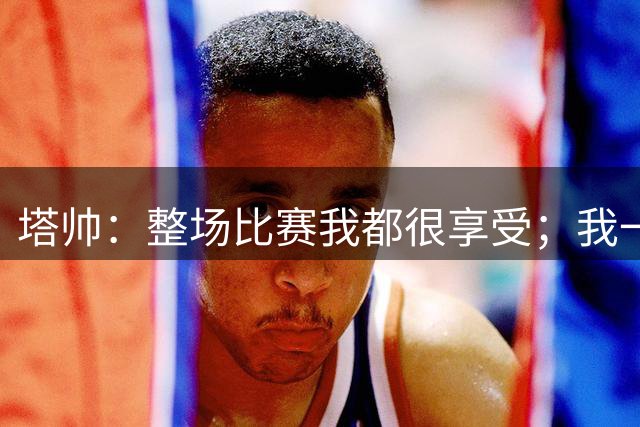 塔帅：整场比赛我都很享受；我一直坚信现有队员都是很棒的